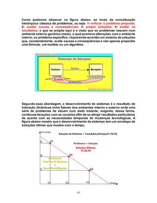 107
Como podemos observar na figura abaixo, ao invés da conceituação
hierárquica clássica de problemas, ou seja: 1- enfocar o problema proposto;
2- avaliar causas e conseqüências; 3- propor soluções; 4- avaliar os
resultados; o que se propõe aqui é a visão que os problemas nascem num
ambiente externo genérico (meio), o qual promove alterações com o ambiente
interno, ou problema específico, requerendo-seentão um sistema de soluções
que, constantemente, avalie causas e conseqüências e não apenas proponha
uma fórmula, um modelo ou um algoritmo.
Segundo essa abordagem, o desenvolvimento de sistemas é o resultado de
interação dinâmicas entre fatores dos ambientes interno e externo onde uma
série de problemas de situam num dado instante, exigindo, dessa forma,
contínuas iterações com os usuários afim de se atingir resultados particulares
de acordo com as necessidades temporais de mudanças tecnológicas. A
figura abaixo mostra que o desenvolvimento de sistemas tem um envelope de
soluções ótimas que mudam com o tempo.
 
