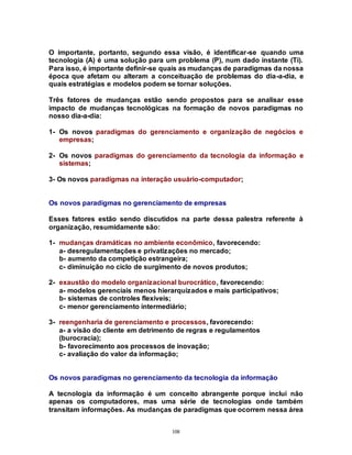 108
O importante, portanto, segundo essa visão, é identificar-se quando uma
tecnologia (A) é uma solução para um problema (P), num dado instante (Ti).
Para isso, é importante definir-se quais as mudanças de paradigmas da nossa
época que afetam ou alteram a conceituação de problemas do dia-a-dia, e
quais estratégias e modelos podem se tornar soluções.
Três fatores de mudanças estão sendo propostos para se analisar esse
impacto de mudanças tecnológicas na formação de novos paradigmas no
nosso dia-a-dia:
1- Os novos paradigmas do gerenciamento e organização de negócios e
empresas;
2- Os novos paradigmas do gerenciamento da tecnologia da informação e
sistemas;
3- Os novos paradigmas na interação usuário-computador;
Os novos paradigmas no gerenciamento de empresas
Esses fatores estão sendo discutidos na parte dessa palestra referente à
organização, resumidamente são:
1- mudanças dramáticas no ambiente econômico, favorecendo:
a- desregulamentações e privatizações no mercado;
b- aumento da competição estrangeira;
c- diminuição no ciclo de surgimento de novos produtos;
2- exaustão do modelo organizacional burocrático, favorecendo:
a- modelos gerenciais menos hierarquizados e mais participativos;
b- sistemas de controles flexíveis;
c- menor gerenciamento intermediário;
3- reengenharia de gerenciamento e processos, favorecendo:
a- a visão do cliente em detrimento de regras e regulamentos
(burocracia);
b- favorecimento aos processos de inovação;
c- avaliação do valor da informação;
Os novos paradigmas no gerenciamento da tecnologia da informação
A tecnologia da informação é um conceito abrangente porque inclui não
apenas os computadores, mas uma série de tecnologias onde também
transitam informações. As mudanças de paradigmas que ocorrem nessa área
 