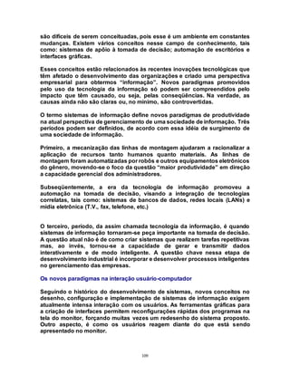 109
são difíceis de serem conceituadas, pois esse é um ambiente em constantes
mudanças. Existem vários conceitos nesse campo de conhecimento, tais
como: sistemas de apôio à tomada de decisão; automação de escritórios e
interfaces gráficas.
Esses conceitos estão relacionados às recentes inovações tecnológicas que
têm afetado o desenvolvimento das organizações e criado uma perspectiva
empresarial para obtermos “informação”. Novos paradigmas promovidos
pelo uso da tecnologia da informação só podem ser compreendidos pelo
impacto que têm causado, ou seja, pelas conseqüências. Na verdade, as
causas ainda não são claras ou, no mínimo, são controvertidas.
O termo sistemas de informação define novos paradigmas de produtividade
na atual perspectiva de gerenciamento de uma sociedade de informação. Três
períodos podem ser definidos, de acordo com essa idéia de surgimento de
uma sociedade de informação.
Primeiro, a mecanização das linhas de montagem ajudaram a racionalizar a
aplicação de recursos tanto humanos quanto materiais. As linhas de
montagem foram automatizadas por robôs e outros equipamentos eletrônicos
do gênero, movendo-se o foco da questão “maior produtividade” em direção
a capacidade gerencial dos administradores.
Subseqüentemente, a era da tecnologia de informação promoveu a
automação na tomada de decisão, visando a integração de tecnologias
correlatas, tais como: sistemas de bancos de dados, redes locais (LANs) e
mídia eletrônica (T.V., fax, telefone, etc.)
O terceiro, período, da assim chamada tecnologia da informação, é quando
sistemas de informação tornaram-se peça importante na tomada de decisão.
A questão atual não é de como criar sistemas que realizem tarefas repetitivas
mas, ao invés, tornou-se a capacidade de gerar e transmitir dados
interativamente e de modo inteligente. A questão chave nessa etapa de
desenvolvimento industrial é incorporar e desenvolver processos inteligentes
no gerenciamento das empresas.
Os novos paradigmas na interação usuário-computador
Seguindo o histórico do desenvolvimento de sistemas, novos conceitos no
desenho, configuração e implementação de sistemas de informação exigem
atualmente intensa interação com os usuários. As ferramentas gráficas para
a criação de interfaces permitem reconfigurações rápidas dos programas na
tela do monitor, forçando muitas vezes um redesenho do sistema proposto.
Outro aspecto, é como os usuários reagem diante do que está sendo
apresentado no monitor.
 