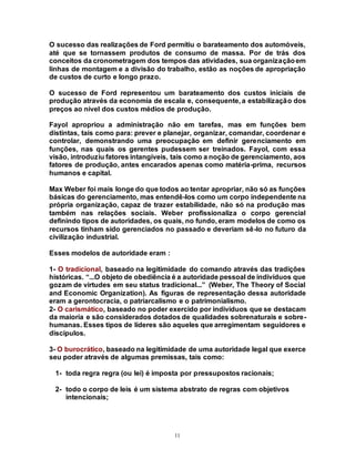 11
O sucesso das realizações de Ford permitiu o barateamento dos automóveis,
até que se tornassem produtos de consumo de massa. Por de trás dos
conceitos da cronometragem dos tempos das atividades, sua organizaçãoem
linhas de montagem e a divisão do trabalho, estão as noções de apropriação
de custos de curto e longo prazo.
O sucesso de Ford representou um barateamento dos custos iniciais de
produção através da economia de escala e, consequente, a estabilização dos
preços ao nível dos custos médios de produção.
Fayol apropriou a administração não em tarefas, mas em funções bem
distintas, tais como para: prever e planejar, organizar, comandar, coordenar e
controlar, demonstrando uma preocupação em definir gerenciamento em
funções, nas quais os gerentes pudessem ser treinados. Fayol, com essa
visão, introduziu fatores intangíveis, tais como a noção de gerenciamento, aos
fatores de produção, antes encarados apenas como matéria-prima, recursos
humanos e capital.
Max Weber foi mais longe do que todos ao tentar apropriar, não só as funções
básicas do gerenciamento, mas entendê-los como um corpo independente na
própria organização, capaz de trazer estabilidade, não só na produção mas
também nas relações sociais. Weber profissionaliza o corpo gerencial
definindo tipos de autoridades, os quais, no fundo, eram modelos de como os
recursos tinham sido gerenciados no passado e deveriam sê-lo no futuro da
civilização industrial.
Esses modelos de autoridade eram :
1- O tradicional, baseado na legitimidade do comando através das tradições
históricas. “...O objeto de obediência é a autoridade pessoal de indivíduos que
gozam de virtudes em seu status tradicional...” (Weber, The Theory of Social
and Economic Organization). As figuras de representação dessa autoridade
eram a gerontocracia, o patriarcalismo e o patrimonialismo.
2- O carismático, baseado no poder exercido por indivíduos que se destacam
da maioria e são considerados dotados de qualidades sobrenaturais e sobre-
humanas. Esses tipos de líderes são aqueles que arregimentam seguidores e
discípulos.
3- O burocrático, baseado na legitimidade de uma autoridade legal que exerce
seu poder através de algumas premissas, tais como:
1- toda regra regra (ou lei) é imposta por pressupostos racionais;
2- todo o corpo de leis é um sistema abstrato de regras com objetivos
intencionais;
 