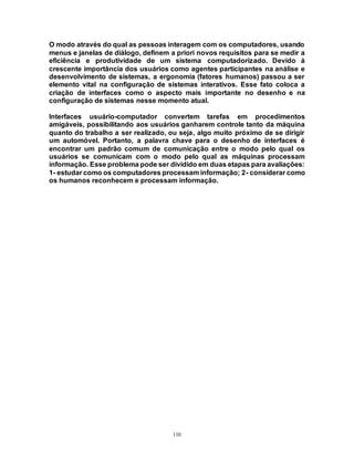 110
O modo através do qual as pessoas interagem com os computadores, usando
menus e janelas de diálogo, definem a priori novos requisitos para se medir a
eficiência e produtividade de um sistema computadorizado. Devido à
crescente importância dos usuários como agentes participantes na análise e
desenvolvimento de sistemas, a ergonomia (fatores humanos) passou a ser
elemento vital na configuração de sistemas interativos. Esse fato coloca a
criação de interfaces como o aspecto mais importante no desenho e na
configuração de sistemas nesse momento atual.
Interfaces usuário-computador convertem tarefas em procedimentos
amigáveis, possibilitando aos usuários ganharem controle tanto da máquina
quanto do trabalho a ser realizado, ou seja, algo muito próximo de se dirigir
um automóvel. Portanto, a palavra chave para o desenho de interfaces é
encontrar um padrão comum de comunicação entre o modo pelo qual os
usuários se comunicam com o modo pelo qual as máquinas processam
informação. Esse problema pode ser dividido em duas etapas para avaliações:
1- estudar como os computadores processam informação; 2- considerar como
os humanos reconhecem e processam informação.
 