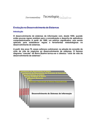 111
Evoluçãono Desenvolvimento de Sistemas
Introdução
O desenvolvimento de sistemas de informação vem, desde 1950, quando
então poucas regras existiam para a conceituação e desenho de aplicativos
computadorizados. A partir de 1960, um esforço significativo vem sendo
aplicado para estabelecer regras e ferramentas metodológicas no
desenvolvimento de sistemas.
A partir dos anos 70, esses esforços culminaram na adoção do conceito de
ciclo de vida de negócios ao desenvolvimento de sistemas. O famoso
diagrama “cascata” de Barra Boehm tornou-se o clássico “ciclo de vida do
desenvolvimento de sistemas”.
 