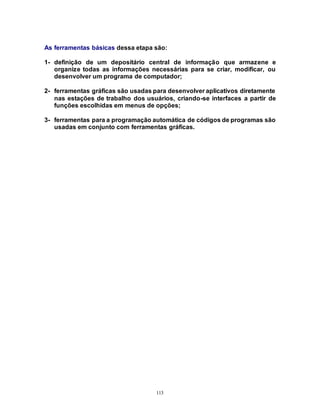 113
As ferramentas básicas dessa etapa são:
1- definição de um depositário central de informação que armazene e
organize todas as informações necessárias para se criar, modificar, ou
desenvolver um programa de computador;
2- ferramentas gráficas são usadas para desenvolver aplicativos diretamente
nas estações de trabalho dos usuários, criando-se interfaces a partir de
funções escolhidas em menus de opções;
3- ferramentas para a programação automática de códigos de programas são
usadas em conjunto com ferramentas gráficas.
 