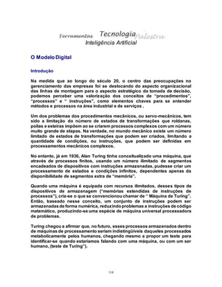 114
Inteligência Artificial
O Modelo Digital
Introdução
Na medida que ao longo do século 20, o centro das preocupações no
gerenciamento das empresas foi se deslocando do aspecto organizacional
das linhas de montagem para o aspecto estratégico da tomada de decisão,
podemos perceber uma valorização dos conceitos de “procedimentos”,
“processos” e “ instruções”, como elementos chaves para se entender
métodos e processos na área industrial e de serviços .
Um dos problemas dos procedimentos mecânicos, ou servo-mecânicos, tem
sido a limitação do número de estados de transformações que roldanas,
polias e esteiras impõem ao se criarem processos complexos com um número
muito grande de etapas. Na verdade, no mundo mecânico existe um número
limitado de estados de transformações que podem ser criados, limitando a
quantidade de condições, ou instruções, que podem ser definidas em
processamentos mecânicos complexos.
No entanto, já em 1936, Alan Turing tinha conceitualizado uma máquina, que
através de processos finitos, usando um número ilimitado de segmentos
encadeados de dispositivos com instruções armazenadas, pudesse criar um
processamento de estados e condições infinitos, dependentes apenas da
disponibilidade de segmentos extra de “memória”.
Quando uma máquina é equipada com recursos ilimitados, desses tipos de
dispositivos de armazenagem (“memórias estendidas de instruções de
processos”), cria-se o que se convencionou chamar de “ Máquina de Turing”.
Então, baseado nesse conceito, um conjunto de instruções podem ser
armazenadasde forma numérica, reduzindoproblemas a instruções de código
matemático, produzindo-se uma espécie de máquina universal processadora
de problemas.
Turing chegou a afirmar que, no futuro, esses processos armazenados dentro
de máquinas de processamento seriam indistingüiveis daqueles processados
metabolicamente pelos humanos, chegando mesmo a propor um teste para
identificar-se quando estaríamos falando com uma máquina, ou com um ser
humano, (teste de Turing”).
 