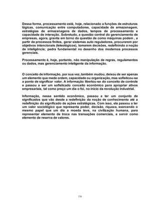 116
Dessa forma, processamento está, hoje, relacionado a funções de estruturas
lógicas, comunicação entre computadores, capacidade de armazenagem,
estratégias de armazenagens de dados, tempos de processamento e
capacidade de interação. Sobretudo, a questão central do gerenciamento de
empresas, agora, gravita em torno da questão de como máquinas podem , a
partir de processos finitos, gerar sistemas auto reguladores, procurarem por
objetivos intencionais (teleológicos), tomarem decisões, redefinindo a noção
de inteligência; pedra fundamental no desenho dos modernos processos
gerenciais.
Processamento é, hoje, portanto, não manipulação de regras, regulamentos
ou dados, mas gerenciamento inteligente da informação.
O conceito de informação, por sua vez, também mudou, deixou de ser apenas
um elemento que mede ordem, capacidade ou organização, mas sofisticou-se
a ponto de significar valor. A informação libertou-se do conceito de controle
e passou a ser um sofisticado conceito econômico para apropriar ativos
empresariais, tal como preço um dia o foi, no início da revolução industrial.
Informação, nesse sentido econômico, passou a ter um conjunto de
significados que vão desde a redefinição da noção de conhecimento até a
redefinição do significado de ações estratégicas. Com isso, ela passou a ter
um valor sociológico que representa poder, decisão, riqueza, exercendo o
mesmo papel que um dia a moeda teve, na civilização humana, para
representar elemento de troca nas transações comerciais, e servir como
elemento de reserva de valores.
 