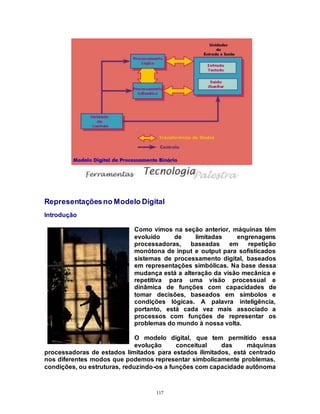 117
Representaçõesno Modelo Digital
Introdução
Como vimos na seção anterior, máquinas têm
evoluído de limitadas engrenagens
processadoras, baseadas em repetição
monótona de input e output para sofisticados
sistemas de processamento digital, baseados
em representações simbólicas. Na base dessa
mudança está a alteração da visão mecânica e
repetitiva para uma visão processual e
dinâmica de funções com capacidades de
tomar decisões, baseados em símbolos e
condições lógicas. A palavra inteligência,
portanto, está cada vez mais associado a
processos com funções de representar os
problemas do mundo à nossa volta.
O modelo digital, que tem permitido essa
evolução conceitual das máquinas
processadoras de estados limitados para estados ilimitados, está centrado
nos diferentes modos que podemos representar simbolicamente problemas,
condições, ou estruturas, reduzindo-os a funções com capacidade autônoma
 