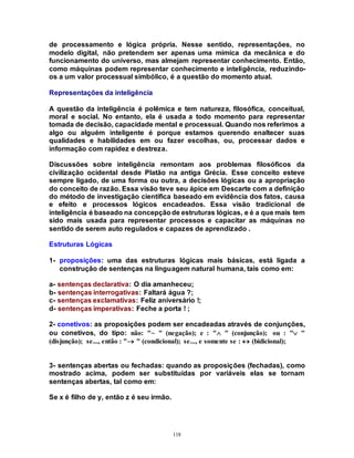 118
de processamento e lógica própria. Nesse sentido, representações, no
modelo digital, não pretendem ser apenas uma mímica da mecânica e do
funcionamento do universo, mas almejam representar conhecimento. Então,
como máquinas podem representar conhecimento e inteligência, reduzindo-
os a um valor processual simbólico, é a questão do momento atual.
Representações da inteligência
A questão da inteligência é polêmica e tem natureza, filosófica, conceitual,
moral e social. No entanto, ela é usada a todo momento para representar
tomada de decisão, capacidade mental e processual. Quando nos referimos a
algo ou alguém inteligente é porque estamos querendo enaltecer suas
qualidades e habilidades em ou fazer escolhas, ou, processar dados e
informação com rapidez e destreza.
Discussões sobre inteligência remontam aos problemas filosóficos da
civilização ocidental desde Platão na antiga Grécia. Esse conceito esteve
sempre ligado, de uma forma ou outra, a decisões lógicas ou a apropriação
do conceito de razão. Essa visão teve seu ápice em Descarte com a definição
do método de investigação científica baseado em evidência dos fatos, causa
e efeito e processos lógicos encadeados. Essa visão tradicional de
inteligência é baseado na concepçãode estruturas lógicas, e é a que mais tem
sido mais usada para representar processos e capacitar as máquinas no
sentido de serem auto regulados e capazes de aprendizado .
Estruturas Lógicas
1- proposições: uma das estruturas lógicas mais básicas, está ligada a
construção de sentenças na linguagem natural humana, tais como em:
a- sentenças declarativa: O dia amanheceu;
b- sentenças interrogativas: Faltará água ?;
c- sentenças exclamativas: Feliz aniversário !;
d- sentenças imperativas: Feche a porta ! ;
2- conetivos: as proposições podem ser encadeadas através de conjunções,
ou conetivos, do tipo: não: "~ " (negação); e : " " (conjunção); ou : " "
(disjunção); se..., então : " " (condicional); se..., e somente se :  (bidicional);
3- sentenças abertas ou fechadas: quando as proposições (fechadas), como
mostrado acima, podem ser substituídas por variáveis elas se tornam
sentenças abertas, tal como em:
Se x é filho de y, então z é seu irmão.
 