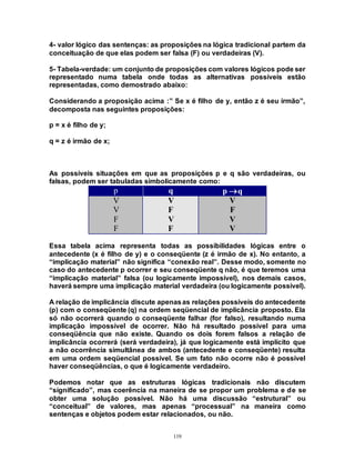 119
4- valor lógico das sentenças: as proposições na lógica tradicional partem da
conceituação de que elas podem ser falsa (F) ou verdadeiras (V).
5- Tabela-verdade: um conjunto de proposições com valores lógicos pode ser
representado numa tabela onde todas as alternativas possíveis estão
representadas, como demostrado abaixo:
Considerando a proposição acima :” Se x é filho de y, então z é seu irmão”,
decomposta nas seguintes proposições:
p = x é filho de y;
q = z é irmão de x;
As possíveis situações em que as proposições p e q são verdadeiras, ou
falsas, podem ser tabuladas simbolicamente como:
p q p q
V V V
V F F
F V V
F F V
Essa tabela acima representa todas as possibilidades lógicas entre o
antecedente (x é filho de y) e o conseqüente (z é irmão de x). No entanto, a
“implicação material” não significa “conexão real”. Desse modo, somente no
caso do antecedente p ocorrer e seu conseqüente q não, é que teremos uma
“implicação material” falsa (ou logicamente impossível), nos demais casos,
haverá sempre uma implicação material verdadeira (ou logicamente possível).
A relação de implicância discute apenasas relações possíveis do antecedente
(p) com o conseqüente (q) na ordem seqüencial de implicância proposto. Ela
só não ocorrerá quando o conseqüente falhar (for falso), resultando numa
implicação impossível de ocorrer. Não há resultado possível para uma
conseqüência que não existe. Quando os dois forem falsos a relação de
implicância ocorrerá (será verdadeira), já que logicamente está implícito que
a não ocorrência simultânea de ambos (antecedente e conseqüente) resulta
em uma ordem seqüencial possível. Se um fato não ocorre não é possível
haver conseqüências, o que é logicamente verdadeiro.
Podemos notar que as estruturas lógicas tradicionais não discutem
“significado”, mas coerência na maneira de se propor um problema e de se
obter uma solução possível. Não há uma discussão “estrutural” ou
“conceitual” de valores, mas apenas “processual” na maneira como
sentenças e objetos podem estar relacionados, ou não.
 