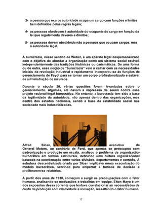 12
3- a pessoa que exerce autoridade ocupa um cargo com funções e limites
bem definidos pelas regras legais;
4- as pessoas obedecem à autoridade do ocupante do cargo em função da
lei que regulamenta deveres e direitos;
5- as pessoas devem obediência não a pessoas que ocupam cargos, mas
à autoridade legal.
A burocracia, nesse sentido de Weber, é um aparato legal despersonalizado
com o objetivo de abordar a organização como um sistema social estável,
independentemente das tradições históricas ou carismáticas. De uma forma
ou de outra, essa noção de “burocracia” veio a calhar com as necessidades
iniciais da revolução industrial e rapidamente incorporou-se às funções de
gerenciamento de Fayol para se tornar um corpo profissionalizado e estável
de administração de recursos.
Durante o século 20, várias questões foram levantadas sobre o
gerenciamento. Algumas, até davam a impressão de serem contra esse
projeto racional-legal burocrático. No entanto, a burocracia tem sido a base
da legitimidade da autoridade, não apenas dentro das organizações, mas
dentro dos estados nacionais, sendo a base da estabilidade social nas
sociedade mais industrializadas.
Alfred Sloan, executivo da
General Motors, ao contrário de Ford, que apenas se preocupou com
padronização e produção em escala, analisou o problema da organização-
burocrática em termos estruturais, definindo uma cultura organizacional
baseado na coordenação entre várias divisões, departamentos e comitês. A
estrutura descentralizada criada por Sloan implicava numa exacerbação do
modelo burocrático, servindo para emperrar a tomada de decisão e
proliferarem-se relatórios.
A partir dos anos de 1930, começam a surgir as preocupações com o fator
humano, analisando-se motivações e trabalhos em equipe. Elton Mayo é um
dos expoentes dessa corrente que tentava correlacionar as necessidades de
custo da produção com criatividade e inovação, ressaltando o fator humano.
 