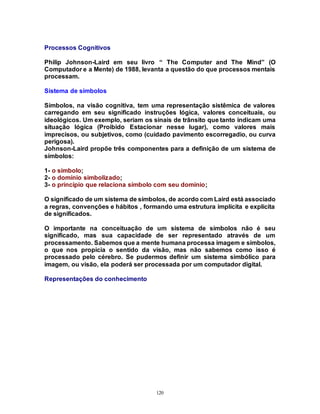 120
Processos Cognitivos
Philip Johnson-Laird em seu livro “ The Computer and The Mind” (O
Computador e a Mente) de 1988, levanta a questão do que processos mentais
processam.
Sistema de símbolos
Símbolos, na visão cognitiva, tem uma representação sistêmica de valores
carregando em seu significado instruções lógica, valores conceituais, ou
ideológicos. Um exemplo, seriam os sinais de trânsito que tanto indicam uma
situação lógica (Proibido Estacionar nesse lugar), como valores mais
imprecisos, ou subjetivos, como (cuidado pavimento escorregadio, ou curva
perigosa).
Johnson-Laird propõe três componentes para a definição de um sistema de
símbolos:
1- o símbolo;
2- o domínio simbolizado;
3- o princípio que relaciona símbolo com seu domínio;
O significado de um sistema de símbolos, de acordo com Laird está associado
a regras, convenções e hábitos , formando uma estrutura implícita e explícita
de significados.
O importante na conceituação de um sistema de símbolos não é seu
significado, mas sua capacidade de ser representado através de um
processamento. Sabemos que a mente humana processa imagem e símbolos,
o que nos propicia o sentido da visão, mas não sabemos como isso é
processado pelo cérebro. Se pudermos definir um sistema simbólico para
imagem, ou visão, ela poderá ser processada por um computador digital.
Representações do conhecimento
 
