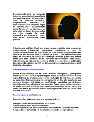 121
Conhecimento pode ser encarado
como um subproduto da capacidade
processual tanto do cérebro humano
como de máquinas autômatas.
Inegavelmente, associado ao
conhecimento, está também a noção
de aprendizado e adaptabilidade
como formas de se acumular, ou
potencializar, dados transformados
em valor através da noção
econômica da informação, como
vem sendo apresentado nessa
palestra.
A inteligência artificial ( I.A.) tem criado vários conceitos para representar
conhecimento (knowledge), tornando-se, atualmente, o ramo do
conhecimento que mais se preocupam em criar estruturas que possam ser
resumidas em funções, com o objetivo de tornar o processamento digital
capaz de aprender e se adaptar. Esse esforço é notável, quando nos damos
conta que essa tentativa de se apropriar conhecimento, pode muda,
radicalmente, as relação de causa e efeito nos fenômenos sistêmicos,
transformando o caráter repetitivo e compulsivo das máquinas em intencional
dinâmico e interativo.
O Papel-chave das representações
Patrick Henry Winston, em seu livro “Artificial Intelligence”, (Inteligência
Artificial), de 1984 define representações como a capacidade de se definir
regras teóricas ou práticas na descrição e definição de sistemas, problemas
ou assuntos. Representações do conhecimento em I.A. são estruturas que
possuem funções embutidas de significância, traduzidas por símbolos,
tentando aproximar o lógico do programático. Dessa forma, se bem sucedida,
I.A. poderá produzir uma linguagem de computador que ao mesmo tempo que
define processos gera conhecimento. A linguagem LISP tem sido um de suas
maiores realizações.
Representando o conhecimento
Seguindo, Henry Winston, uma boa representação é:
1- explícita acerca de um conteúdo, ou assunto;
2- define restrições e limites de atuação;
3- define conteúdo de maneira completa e transparente, evitando detalhes;
4- capaz de ser convertida em processamento digital (computação);
 