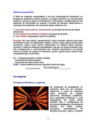 123
Sistemas especialistas
A idéia de sistemas especialistas é de que computadores (hardware) ou
programas (software) podem assumir um papel interativo na comunicação
humana a ponto de gerar conhecimento e informação, configurando-se em
sistemas de informação de suporte à tomada de decisão, diagnósticos e
resolução de problemas. Sua estrutura básica divide-se em:
1- uma base estruturada de conhecimento no formato de bancos de dados
relacionais;
2- uma máquina de inferência dedutiva de regras de decisão;
3- uma interface (linguagem natural ou gráfica);
Exemplo: No caso abaixo, apresentamos, como exemplo, apenas uma regra
de inferência para um diagnóstico médico. Porém, essas regras podem estar
aninhadas, assim como serem adicionadas ao sistema pelos próprios
usuários. A idéia de sistemas especialistas e de que, ao longo do tempo, eles
vão incorporando o conhecimento dos usuários tornando-se um grande
banco de dados de regras de inferência, assim, quanto mais usados mais
competente eles se tornarão.
Se : a infeção primária é virótica simples
o paciente tem febre benigna
o paciente tem dores pelo corpo
Então: existe evidência de que o paciente está com gripe
Paradigmas
Paradigmas filosóficos e cognitivos
As mudanças de paradigmas, no
momento atual em que vivemos,
referem-se a como as máquinas
estão evoluindo de simples
estruturas mecânicas repetitivas,
para autômatas dinâmicas e auto
reguladoras. No centro dessa
questão está a configuração de
processos inteligentes na tomada de
decisão. Em última análise,
processos automatizados de
decisão procuram, agora, o cérebro
 