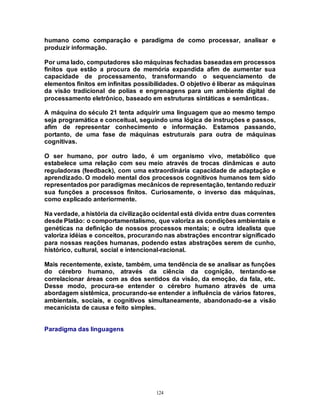 124
humano como comparação e paradigma de como processar, analisar e
produzir informação.
Por uma lado, computadores são máquinas fechadas baseadasem processos
finitos que estão a procura de memória expandida afim de aumentar sua
capacidade de processamento, transformando o sequenciamento de
elementos finitos em infinitas possibilidades. O objetivo é liberar as máquinas
da visão tradicional de polias e engrenagens para um ambiente digital de
processamento eletrônico, baseado em estruturas sintáticas e semânticas.
A máquina do século 21 tenta adquirir uma linguagem que ao mesmo tempo
seja programática e conceitual, seguindo uma lógica de instruções e passos,
afim de representar conhecimento e informação. Estamos passando,
portanto, de uma fase de máquinas estruturais para outra de máquinas
cognitivas.
O ser humano, por outro lado, é um organismo vivo, metabólico que
estabelece uma relação com seu meio através de trocas dinâmicas e auto
reguladoras (feedback), com uma extraordinária capacidade de adaptação e
aprendizado. O modelo mental dos processos cognitivos humanos tem sido
representados por paradigmas mecânicos de representação, tentando reduzir
sua funções a processos finitos. Curiosamente, o inverso das máquinas,
como explicado anteriormente.
Na verdade, a história da civilização ocidental está divida entre duas correntes
desde Platão: o comportamentalismo, que valoriza as condições ambientais e
genéticas na definição de nossos processos mentais; e outra idealista que
valoriza idéias e conceitos, procurando nas abstrações encontrar significado
para nossas reações humanas, podendo estas abstrações serem de cunho,
histórico, cultural, social e intencional-racional.
Mais recentemente, existe, também, uma tendência de se analisar as funções
do cérebro humano, através da ciência da cognição, tentando-se
correlacionar áreas com as dos sentidos da visão, da emoção, da fala, etc.
Desse modo, procura-se entender o cérebro humano através de uma
abordagem sistêmica, procurando-se entender a influência de vários fatores,
ambientais, sociais, e cognitivos simultaneamente, abandonado-se a visão
mecanicista de causa e feito simples.
Paradigma das linguagens
 