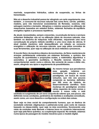 126
manivela, suspensões hidráulica, cabos de suspensão, ou linhas de
transmissão.
Não só o desenho industrial parece ter atingindo um certo esgotamento, mas
também , o consumo de recursos naturais tais como ferro, carvão, petróleo,
madeira, para não mencionar ecossistemas de florestas, oceanos, vida
selvagem marinha e terrestre. Atingimos o máximo possível na utilização de
maquinarios baseados em estados finitos, sistemas fechados de equilíbrio
energético rígidos e processos repetitivos.
As atuais necessidades, sempre crescentes, na produção de bens e serviços
enfrentam limitações não só na utilização ótima de recursos naturais, mas
também no desenho de máquinas mais eficientes, requerendo uma nova
conceituação do próprio método científico e uma nova visão de ciência. O
atual modelo mecânico está desequilibrado em relação ao consumo
energético e utilização de recursos naturais, quer seja pelos conceitos de
suas ferramentas, quer seja na utilização de seus métodos e processos.
O mundo físico da mecânica clássica de movimentos, da física newtoniana de
arranjos perfeitamente ordenados em sistemas fechados, a química das
reações de quantidades e proporções exatas, a matemática algorítmica e
axiomática, a geometria euclidiana, a filosofia racional, idealista, ou
comportamental, assim como a ciência, tão somente de causa e efeito vão,
assim, atingindo seu ápice e esgotamento de possibilidades.
Ao mesmo tempo que percebemos
esse gargalo, notamos um
movimento em direção a novos
paradigmas, em busca de novas
soluções, que vão aos poucos
rompendo as barreiras definidas
por 500 anos de história do
desenvolvimento científico. Essa
mudança de paradigmas envolve
vários aspectos de como vemos o
mundo à nossa volta, e está
centrada no surgimento de um novo conjunto de valores que, aos pouco, vão
definindo novas condições, parâmetros de medidas e avaliações conceituais,
assim como, um novo desenho e configuração na ordem das coisas.
Quer seja na área social do comportamento humano, que se desloca de
sociedade coloniais oligárquicas e patriarcais-rurais para outra de massas
baseada na classe-média; quer seja na área econômica, favorecendo uma
visão de controles mais flexíveis e intensa troca no comércio internacional;
quer seja pela física quântica, ou a exploração espacial. Na verdade, estamos
numa época de passagem do modelo mecânico para o modelo digital.
 