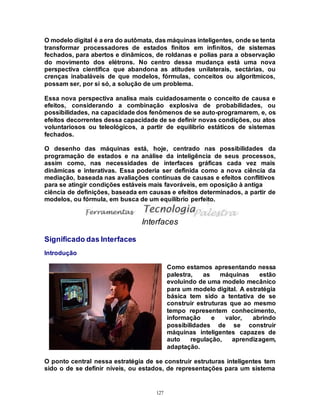127
O modelo digital é a era do autômata, das máquinas inteligentes, onde se tenta
transformar processadores de estados finitos em infinitos, de sistemas
fechados, para abertos e dinâmicos, de roldanas e polias para a observação
do movimento dos elétrons. No centro dessa mudança está uma nova
perspectiva científica que abandona as atitudes unilaterais, sectárias, ou
crenças inabaláveis de que modelos, fórmulas, conceitos ou algorítmicos,
possam ser, por si só, a solução de um problema.
Essa nova perspectiva analisa mais cuidadosamente o conceito de causa e
efeitos, considerando a combinação explosiva de probabilidades, ou
possibilidades, na capacidade dos fenômenos de se auto-programarem, e, os
efeitos decorrentes dessa capacidade de se definir novas condições, ou atos
voluntariosos ou teleológicos, a partir de equilíbrio estáticos de sistemas
fechados.
O desenho das máquinas está, hoje, centrado nas possibilidades da
programação de estados e na análise da inteligência de seus processos,
assim como, nas necessidades de interfaces gráficas cada vez mais
dinâmicas e interativas. Essa poderia ser definida como a nova ciência da
mediação, baseada nas avaliações contínuas de causas e efeitos conflitivos
para se atingir condições estáveis mais favoráveis, em oposição à antiga
ciência de definições, baseada em causas e efeitos determinados, a partir de
modelos, ou fórmula, em busca de um equilíbrio perfeito.
Interfaces
Significado das Interfaces
Introdução
Como estamos apresentando nessa
palestra, as máquinas estão
evoluindo de uma modelo mecânico
para um modelo digital. A estratégia
básica tem sido a tentativa de se
construir estruturas que ao mesmo
tempo representem conhecimento,
informação e valor, abrindo
possibilidades de se construir
máquinas inteligentes capazes de
auto regulação, aprendizagem,
adaptação.
O ponto central nessa estratégia de se construir estruturas inteligentes tem
sido o de se definir níveis, ou estados, de representações para um sistema
 