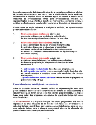 128
baseado no conceito da independência entre a conceituação lógica e a física.
O conceito de estruturas, em per si, tem a tendência de serem estáticas,
contrariando o objetivo inicial do modelo digital de alterar a natureza das
máquinas de processadores finitos para processadores infinitos. As
representações têm, portanto, o desafio de representar, ao mesmo tempo, o
estático e o logicamente estruturado,vinculando o dinâmico e o operacional.
Como vimos na seção referente a inteligência artificial, as representações
podem ser classificas em :
1- Representações da inteligência através de:
a- estruturas lógicas de implicância e significado;
b- processos cognitivos de um sistema de símbolos;
2- Representações do conhecimento através de:
a- redes semânticas de regras práticas de significado;
b- restrições lógicas de predicados e proposições;
c- classes hierárquicas de classificação e categorização;
d- frames, ou coleções, de nós semânticos de significado para
descrever objetos;
3- Representações da informação através de:
a- sistemas especialistas de regras lógicas encadeadas;
b- desenho, programação e implementações estruturadas
recorrendo à:
1- estruturação modularizada de códigos de programação
2- estruturação por objetos representação abstração de dados, leis
de transformações e relações numa rede semântica de classes
hierárquicas;
3- gerenciamento de bancos de dados através de uma linguagem não
procedural do tipo SQL;
Potencialização das estratégias de representação
Além do caracter estrutural, descrito acima, as representações tem sido
potencializadas através do desenvolvimento do critério de instanciamento e
recursividade para tratar as funções dos objetos programáticos, e a lógica
fuzzy para tratar dos processos decisórios de inferência lógica, tal como
descrito abaixo:
1- instanciamento: é a capacidade que um objeto programado tem de se
reproduzir ou criar imagens de si mesmo com todas as propriedades e
relações lógicas e semânticas correspondentes, estabelecendo para um isso
uma relação íntima com o sistema operacional através da alocação de
processos em áreas, ou espaços de memória.
 