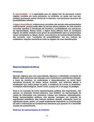 129
2- recursividade : é a capacidade que um objeto tem de processar outros
objetos contidos em suas estruturas, ou módulos, os quais, por sua vez,
também processam outros dentro de si mesmos, num processo recursivo de
possibilidades infinitas;
3-lógica fuzzy(difusa): embora seus conceitos não tenham sido apresentados
anteriormente, porque estão além do escopo dessa palestra, de uma maneira
resumida significa a introdução de incerteza e probabilidade nas estruturas
de representação. Desse modo, a lógica fuzzy (difusa) trata as condições
lógicas da tabela verdade como graus de possibilidade para as proposições
serem verdadeiras ou falsas. Assim, uma estrutura de representação trabalha,
tão somente, com “condições de possibilidades” em seu esforço de
estabelecer relações semânticas entre os objetos de suas classificações.
RepresentaçõesGráficas
Introdução
Quando viajamos por uma auto-estrada, digamos a velocidade constante de
80km/h, além de termos que interagir com o automóvel, controlando a direção,
a troca de marchas, as acelerações e desacelerações, ou ainda fazer
manobras trocando de faixas, temos, também, que estarmos atento a
sinalização que indica perigo na pista, a existência de curvas ou lombadas,
condições meteorológicas, assim como, o preço do a ser pago no pedágio.
Esse é um exemplo de como representações gráficas são importantes, não
apenas, na interação homem-máquina, mas também, na representação da
noção de informação nas estruturas criadas por sistemas automatizados.
Essas representações gráficas, não apenas, carregam um conjunto de
significados simbólicos, elas indicam, também, direção, orientação, rumo ou
significado tendo, assim, um papel suplementar importante na conceituação
de valor e informação ao construirmos estruturas que possam vir a transmitir
noções de conhecimento.
Sistemas de representações de símbolos
 