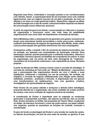 13
Seguindo essa linha, criatividade e inovação passam a ser correlacionados
com clientes. Assim, a organização deixa de ser encarada como uma unidade
legal-racional, mas um negócio que tem de um lado a produção, de outro os
clientes e no meio um corpo gerencial criativo. Nessa linha, seguem as idéias
de Dale Carnegie com a arte de vender, colocando ênfase especial nos fatores
de comunicação (como influenciar pessoas).
A partir da segunda guerra em diante, a preocupação se volta para o excesso
de organização e burocracia como, não mais base da estabilidade
organizacional, mas como fator de impedimento na tomada de decisão.
Henry Mintzberg critica o desempenho do gerentes com gastos excessivos de
tempo para executarem tarefas burocráticas e muito pouco para, realmente,
cuidarem dosinteresses de negócio da organização.Akio Morita, ainda, critica
a pouca preocupação dos gerentes americanos com seus empregados.
Começamos, então, a assistir o fim do consenso do sistema burocrático, que
na verdade, era baseado nas necessidades de dominação colonial. Essa
dominação colonial, quando passado para o ambiente corporativo, alienava a
criatividade e formava apenas um batalhão de cumpridores de ordens. A visão
da organização, sob um ponto de vista mais abrangente de “negócios”,
necessitava de funcionários autônomos, com capacidade de tomar decisões
próprias .
A partir da década de 1960, começa a tomar corpo o conceito de estratégia. O
conceito de marketing de Ted Levitt, em “Miopia de Marketing”, argumentava
que a preocupação das organizações deveria ser com o cliente e suas
satisfações, enfocando o marketing em vez da produção. Na verdade, ele
ampliava o conceito de negócio estabelecendo uma relação entre clientes,
satisfação, produtos , produção e mercado. A organização não era apenas
uma transformadora de matéria-prima, mas uma geradora, criadora,
investigadora de oportunidades de negócio.
Peter Druker dá um passo adiante e enriquece o debate sobre estratégias,
propondo abordar-se a organização, não como unidades de custos (centros
de custos), mas como unidades de negócios (centros de receitas).
A contribuição de Druker é importante para se entender as mudanças
gerenciais e empresariais ocorridas, não apenas nos EE.UU, mas no mundo
todo. Druker percebeu os limites das propostas de Fayol e Sloan, analisando
os limites da estrutura funcional e como ela pode exercer um papel inibidor
nos negócios, quando se exacerbam as funções de controle, comando e
coordenação.
O pano de fundo na abordagem de Druker é uma revisão da noção de custos,
ou fatores de produção, em prol de uma visão de receitas ou ganhos. O que
 