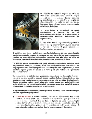 130
O conceito de sistemas implica na idéia de
elementos formando uma unidade lógica
consistente e coesiva. Como estamos
apresentando nessa palestra, a noção de
sistemas, além de poderem ser abertos ou
fechado, tem, ainda, duas representação
adicionais distintas:
1- uma lógica e conceitual, as quais
representam o sistema em per si,
descrevendo estruturas de conhecimento e
estabelecendo relações semânticas de
significado e,
2- uma outra física e operacional, que tem a
missão de representar controle, descrevendo
como as estruturas lógicas podem ser
implementadas e mudadas.
O objetivo, com isso, é definir um modelo digital capaz de auto estabilização
e auto organização de seus processos, abrindo caminho para se implementar
noções de aprendizado e adaptação, conceitos que vão além da idéia de
máquinas através da simples retroalimentação e equilíbrio estático.
Do mesmo modo, podemos notar que o estudo de lingüística, também parte
de premissas análogas, dividindo suas preocupações entre a estruturação da
linguagem de uma forma programática, usandopara isso da gramática, e outra
epistemológica que se preocupa com a interpretação de textos e significado
do conhecimento.
Modernamente, o estudo dos processos cognitivos na interação homem-
máquina tentam, também, abstrair essas noções da lingüística, tanto no seu
aspecto lógico e estrutural, como no seu aspecto interpretativo de significado.
Esses conceitos estão, a cada dia mais, sendo absorvidos pela inteligência
artificial através de algoritmos heurísticos que representem metaforicamente
problemas e como eles podem ser solucionados.
A representação de símbolos pode seguir três modelos úteis na estruturação
de uma representação gráfica:
1- o modelo mental: o modelo mental, na área da informática, tem como
objetivo reduzir símbolos a números e variáveis que possam ser
processados e manipuladas em temos digitais de uma representação
binária de 0 e 1. Nesse sentido, símbolos têm um valor explícito e significa
como as máquinas interpretam objetivamente uma instrução de código. O
conceito principal nesse modelo é o do processamento de dados;
 