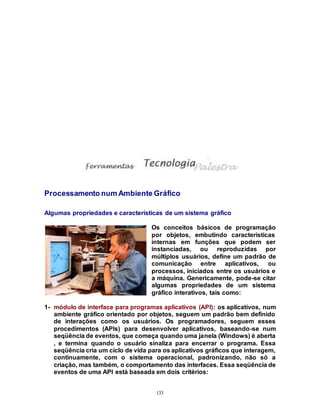 133
Processamento num Ambiente Gráfico
Algumas propriedades e características de um sistema gráfico
Os conceitos básicos de programação
por objetos, embutindo características
internas em funções que podem ser
instanciadas, ou reproduzidas por
múltiplos usuários, define um padrão de
comunicação entre aplicativos, ou
processos, iniciados entre os usuários e
a máquina. Genericamente, pode-se citar
algumas propriedades de um sistema
gráfico interativos, tais como:
1- módulo de interface para programas aplicativos (API): os aplicativos, num
ambiente gráfico orientado por objetos, seguem um padrão bem definido
de interações como os usuários. Os programadores, seguem esses
procedimentos (APIs) para desenvolver aplicativos, baseando-se num
seqüência de eventos, que começa quando uma janela (Windows) é aberta
, e termina quando o usuário sinaliza para encerrar o programa. Essa
seqüência cria um ciclo de vida para os aplicativos gráficos que interagem,
continuamente, com o sistema operacional, padronizando, não só a
criação, mas também, o comportamento das interfaces. Essa seqüência de
eventos de uma API está baseada em dois critérios:
 