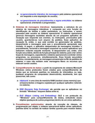134
a- no gerenciamento interativo de mensagens pelo sistema operacional
em resposta a uma requisição do usuário;
b- no gerenciamento de procedimentos e regras embutidas no sistema
operacional, orientando o programador;
2- Sistemas de mensagens interativas: basicamente, a estrutura de um
sistema de mensagens interativas é composta por uma função de
identificação de tarefas e pelos parâmetros, ou instruções, a serem
passados pelo usuário ao sistema operacional. O sistema operacional
gerencia mensagens recebidas através de um programa aplicativo de
recepção que responde aos eventos, ou instruções, provocados pelo
usuário, guardando-os num arquivo de pedidos. Esse aplicativo de
recepção lê, então, o que está contido no gerenciador de pedidos,
despachando a mensagem para que o procedimento apropriado seja
iniciado. A seguir, o aplicativo despachador de mensagens inicializa o
procedimento, tornando a mensagem acessível os outros aplicativos que
estiverem rodando naquele momento. O despachador usa, então, uma
função secundária, dentro da função principal do sistema, para criar vários
loops de mensagens, capacitando o sistema operacional a controlar vários
programas, ou processos, simultaneamente. Essa função secundária
examina, constantemente, as mensagem armazenada na fila de pedidos do
sistema, e caso não existam mais mensagens libera os recursos que
estavam sendo usados.
3- Compartilhamento de dados: a partir do surgimento do sistema Microsoft
Windows vários protocolos foram criados para compartilhamento de
dados que se tornaram padrões na industria de informática, ou seja,
qualquer programa de computador desenvolvido, atualmente, tem que
possuí-los, tais como:
a- clipboard: é uma área de memória RAM (random acess memory) que
armazena textos e imagens copiadas por qualquer aplicativo rodando
no sistema;
b- DDE (Dynamic Data Exchange): ele permite que os aplicativos no
formato “Windows” troquem dados entre si;
c- OLE (Object Linking and Embedding): OLE é um protocolo do
“Windows” para compartilhamento de dados, embutindo esses
objetos (pedaços de outros programas) dentro de um único aplicativo.
4- Procedimentos padronizados: através do conceito de classes, da
programação por objeto, o sistema operacional define vários aplicativos
padrões tanto no sentido de realizar tarefas quando para mostrar dados,
 
