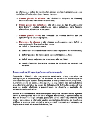 135
ou informação, na tela do monitor, tais com as janelas de programas e seus
conteúdos. Existem três tipos dessas classes:
1- Classes globais do sistema: são bibliotecas (conjunto de classes)
criadas quando o sistema é inicializado;
2- Classe globais dos aplicativos: são bibliotecas do tipo DLL (Dynamic
Link Library) criadas globalmente pelos aplicativos para ficarem
disponíveis a todos os programas.
3- Classes globais locais: são “classes” de objetos criados por um
aplicativo para seu uso próprio;
4- Elementos de classes : são classes padronizadas para definir o
comportamento dos objetos, tais como
a- definir o formato do cursor:
b- definir que ícone será mostrado quando o aplicativo for minimizado;
c- definir padrões de menus para o usuário fazer escolhas;
d- definir como as janelas de programas são movidas;
e- definir como os aplicativos usaram os recursos de memória do
sistema;
Processos Cognitivos na interface usuário-computador
Seguindo o histórico da programação estruturada, novos conceitos na
configuração e implementação de sistemas de informação revelam que os
usuários interagem com os computadores, e não apenas operam programas.
A maneira como as pessoas interagem, ou respondem, aos computadores
usando menus, janelas, ou caixas de diálogos, está definindo novos padrões
para se avaliar eficiência e produtividade no desenho e avaliação de
processos automatizados.
Devido a esse crescente papel desempenhado pelos usuários como agentes
ativos e participantes na análise das funções de sistemas, a compreensão de
fatores humanos e ergonômicos passaram ser da maior importância para
melhor equacionar a interação usuário-computador, tornando as interfaces
gráficas o aspecto mais decisivo para se medir sucesso, ou fracasso, na
implementação de sistemas de informações.
 
