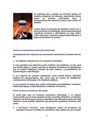 136
As interfaces têm a missão de converter tarefas em
modelos amigáveis de interação, capacitando, desse
modo, os usuários controlarem tanto o
funcionamento das máquinas quanto suas rotinas de
trabalho.
A peça chave no desenho de interfaces parece ser o
de se encontrar uma definição comum para processos
cognitivos humanos e cibernéticos, ou seja, definir
como máquinas e humanos reagem diferentemente, e
quais seus pontos em comum.
Como os computadores processam informação
Computadores são máquinas que processam, basicamente, símbolos através
de:
1- um alfabeto composto por um conjunto de símbolos;
2- uma gramática que determina quais variáveis são aceitáveis, ou não, qual
sua sintaxe lógica e, ainda, qual são as relações semânticas de significados
que se podem estabelecer através de suas classes e procedimentos de
representação e classificação;
3- um conjunto de variáveis admissíveis como axioma básico, definindo
padrões de representações, tais como para as noções de inteligência,
conhecimento, informação e de interfaces gráficas;
4- um conjunto de regras que avalie combinações (possibilidade, incertezas,
inferências lógicas, instanciamentos e métodos recursivos);
Como humanos processam informação
O modo pelo qual os humanos processam informação é no mínimo
controvertido, já que essa questão envolve conceitos filosóficos e tradições
culturais. Em linhas gerais, pode-se identificar três diferentes pontos de vista
relativos à essa questão referentes aos processos cognitivos humanos, tais
como:
1- a abordagem filosófica: essa perspectiva coloca os processos de
cognição humana no âmbito da consciência. Isso implica em que a mente
 