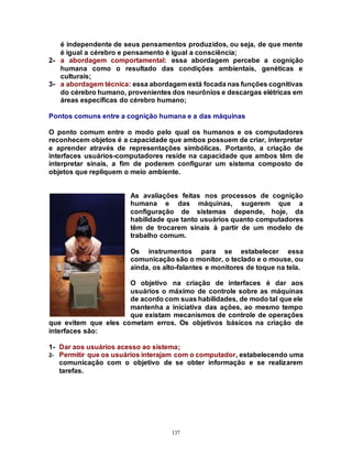 137
é independente de seus pensamentos produzidos, ou seja, de que mente
é igual a cérebro e pensamento è igual a consciência;
2- a abordagem comportamental: essa abordagem percebe a cognição
humana como o resultado das condições ambientais, genéticas e
culturais;
3- a abordagem técnica: essa abordagem está focada nas funções cognitivas
do cérebro humano, provenientes dos neurônios e descargas elétricas em
áreas específicas do cérebro humano;
Pontos comuns entre a cognição humana e a das máquinas
O ponto comum entre o modo pelo qual os humanos e os computadores
reconhecem objetos é a capacidade que ambos possuem de criar, interpretar
e aprender através de representações simbólicas. Portanto, a criação de
interfaces usuários-computadores reside na capacidade que ambos têm de
interpretar sinais, a fim de poderem configurar um sistema composto de
objetos que repliquem o meio ambiente.
As avaliações feitas nos processos de cognição
humana e das máquinas, sugerem que a
configuração de sistemas depende, hoje, da
habilidade que tanto usuários quanto computadores
têm de trocarem sinais à partir de um modelo de
trabalho comum.
Os instrumentos para se estabelecer essa
comunicação são o monitor, o teclado e o mouse, ou
ainda, os alto-falantes e monitores de toque na tela.
O objetivo na criação de interfaces é dar aos
usuários o máximo de controle sobre as máquinas
de acordo com suas habilidades, de modo tal que ele
mantenha a iniciativa das ações, ao mesmo tempo
que existam mecanismos de controle de operações
que evitem que eles cometam erros. Os objetivos básicos na criação de
interfaces são:
1- Dar aos usuários acesso ao sistema;
2- Permitir que os usuários interajam com o computador, estabelecendo uma
comunicação com o objetivo de se obter informação e se realizarem
tarefas.
 