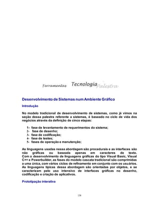 138
Desenvolvimento de Sistemas num Ambiente Gráfico
Introdução
No modelo tradicional de desenvolvimento de sistemas, como já vimos na
seção dessa palestra referente a sistemas, é baseado no ciclo de vida dos
negócios através da definição de cinco etapas:
1- fase de levantamento de requerimentos do sistema;
2- fase de desenho;
3- fase de codificação;
4- fase de testes;
5- fases de operação e manutenção;
As linguagens usadas nessa abordagem são procedurais e as interfaces são
não gráficas ou baseada apenas em caracteres de texto.
Com o desenvolvimento de linguagens gráficas do tipo Visual Basic, Visual
C++ e Powerbuilder, as fases do modelo cascata tradicional são comprimidas
a uma única, com vários ciclos de refinamento em conjunto com os usuários.
As linguagens típicas dessa abordagem são orientadas por objetos, e se
caracterizam pelo uso intensivo de interfaces gráficas no desenho,
codificação e criação de aplicativos.
Prototipação interativa
 