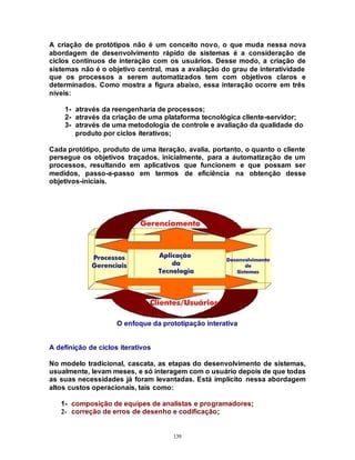139
A criação de protótipos não é um conceito novo, o que muda nessa nova
abordagem de desenvolvimento rápido de sistemas é a consideração de
ciclos contínuos de interação com os usuários. Desse modo, a criação de
sistemas não é o objetivo central, mas a avaliação do grau de interatividade
que os processos a serem automatizados tem com objetivos claros e
determinados. Como mostra a figura abaixo, essa interação ocorre em três
níveis:
1- através da reengenharia de processos;
2- através da criação de uma plataforma tecnológica cliente-servidor;
3- através de uma metodologia de controle e avaliação da qualidade do
produto por ciclos iterativos;
Cada protótipo, produto de uma iteração, avalia, portanto, o quanto o cliente
persegue os objetivos traçados, inicialmente, para a automatização de um
processos, resultando em aplicativos que funcionem e que possam ser
medidos, passo-a-passo em termos de eficiência na obtenção desse
objetivos-iniciais.
O enfoque da prototipação interativa
A definição de ciclos iterativos
No modelo tradicional, cascata, as etapas do desenvolvimento de sistemas,
usualmente, levam meses, e só interagem com o usuário depois de que todas
as suas necessidades já foram levantadas. Está implícito nessa abordagem
altos custos operacionais, tais como:
1- composição de equipes de analistas e programadores;
2- correção de erros de desenho e codificação;
 
