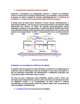 140
3- manutenção e operação inicial do sistema;
Segundo a abordagem da prototipação iterativa, a criação de protótipos
ocorre em intervalos de tempos determinados, por exemplos a cada semana.
A equipe se reduz a duplas de criação especializada em: 1- criadores de
interfaces; 2 - criadores de conexões de redes e bancos de dados.
O tempo para se desenvolver sistemas é menor devido, principalmente, a
ferramentas gráficas, uma vez que os componentes básicos da interface estão
disponíveis em menus, ou listas de opções pré-programadas. Essas
linguagens gráficas de programação e desenvolvimento também permitem
uma interação imediata no levantamento das necessidades dos usuários, pois
podem ser reprogramadas “on-line”, conjuntamente com o usuários cada vez
em que ocorre uma “entrevista”.
Os ciclos de iteratividade
Avaliações na convergência e eficiência do método
O objetivo desse conceito de ciclos iterativos no desenho e configuração de
sistemas é que as diferenças entre um protótipo e outro seja convergente, e
que as mudanças requeridas nos refinamentos e avaliações conjuntas com
os usuários sejam acrescidas umas à outras.
No caso em que a diferença entre protótipos (proto1, prot2 e Prot3, por
exemplo) sejam radicalmente opostos, está ocorrendo uma divergência entre
os objetivos iniciais, e as necessidades do meio interno e externo
considerados no requerimento inicial do sistema. Nesse caso, recomenda-se
uma reavaliação, considerando:
1- o enfoque inicial dos processos do protótipo;
 