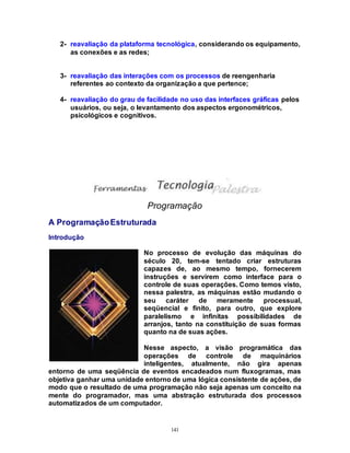 141
2- reavaliação da plataforma tecnológica, considerando os equipamento,
as conexões e as redes;
3- reavaliação das interações com os processos de reengenharia
referentes ao contexto da organização a que pertence;
4- reavaliação do grau de facilidade no uso das interfaces gráficas pelos
usuários, ou seja, o levantamento dos aspectos ergonométricos,
psicológicos e cognitivos.
Programação
A ProgramaçãoEstruturada
Introdução
No processo de evolução das máquinas do
século 20, tem-se tentado criar estruturas
capazes de, ao mesmo tempo, fornecerem
instruções e servirem como interface para o
controle de suas operações. Como temos visto,
nessa palestra, as máquinas estão mudando o
seu caráter de meramente processual,
seqüencial e finito, para outro, que explore
paralelismo e infinitas possibilidades de
arranjos, tanto na constituição de suas formas
quanto na de suas ações.
Nesse aspecto, a visão programática das
operações de controle de maquinários
inteligentes, atualmente, não gira apenas
entorno de uma seqüência de eventos encadeados num fluxogramas, mas
objetiva ganhar uma unidade entorno de uma lógica consistente de ações, de
modo que o resultado de uma programação não seja apenas um conceito na
mente do programador, mas uma abstração estruturada dos processos
automatizados de um computador.
 
