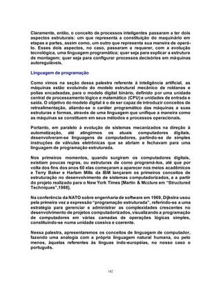 142
Claramente, então, o conceito de processos inteligentes passaram a ter dois
aspectos estruturais: um que representa a constituição do maquinário em
etapas e partes, assim como, um outro que representa sua maneira de operá-
lo. Esses dois aspectos, no caso, passaram a requerer, com a evolução
tecnológica, uma linguagem programática; quer seja para explicar a estrutura
de montagem; quer seja para configurar processos decisórios em máquinas
autoreguláveis.
Linguagem de programação
Como vimos na seção dessa palestra referente à inteligência artificial, as
máquinas estão evoluindo do modelo estrutural mecânico de roldanas e
polias encadeadas, para o modelo digital binário, definido por uma unidade
central de processamento lógico e matemático (CPU) e unidades de entrada e
saída. O objetivo do modelo digital é o de ser capaz de introduzir conceitos de
retroalimentação, aliando-se o caráter programático das máquinas a suas
estruturas e formas, através de uma linguagem que unifique a maneira como
as máquinas se constituem em seus métodos e processos operacionais.
Portanto, em paralelo à evolução de sistemas mecanizados na direção à
automatização, até atingirmos os atuais computadores digitais,
desenvolveram-se linguagens de computadores, partindo-se de simples
instruções de válvulas eletrônicas que se abriam e fechavam para uma
linguagem de programação estruturada.
Nos primeiros momentos, quando surgiram os computadores digitais,
existiam poucas regras, ou estruturas de como programá-los, até que por
volta dos fins dos anos 60 elas começaram a aparecer nos meios acadêmicos
e Terry Baker e Harlam Mills da IBM lançaram os primeiros conceitos de
estruturação no desenvolvimento de sistemas computadorizados, a a partir
do projeto realizado para o New York Times [Martin & Mcclure em “Structured
Techniques”,1988].
Na conferência da NATO sobre engenharia de software em 1969, Dijkstra usou
pela primeira vez a expressão “programação estruturada”, referindo-se a uma
estratégia para gerenciar e administrar as complexidades crescentes no
desenvolvimento de projetos computadorizados, visualizando a programação
de computadores em várias camadas de operações lógicas simples,
constituindo-se numa unidade coesiva e coerente.
Nessa palestra, apresentaremos os conceitos de linguagem de computador,
fazendo uma analogia com a própria linguagem natural humana, ou pelo
menos, àquelas referentes às línguas indo-européias, no nosso caso o
português.
 