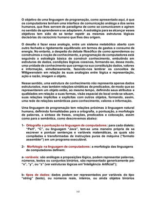 143
O objetivo de uma linguagem de programação, como apresentado aqui, é que
os computadores tenham uma interface de comunicação análoga a dos seres
humanos, que lhes servem de paradigma de como se comunicarem e agirem
no sentido de aprenderem e se adaptarem. A estratégia para se alcançar esses
objetivos tem sido de se tentar repetir as mesmas estruturas lógicas
decisórias do raciocínio humano que lhes deu origem.
O desafio é fazer essa analogia, entre um sistema metabólico aberto com
outro fechado e rigidamente equilibrado em termos de gastos e consumo de
energia. No entanto, a despeito do debate filosófico de como aprendemos ou
construímos a noção de conhecimento, a programação de computadores está
seguindo a estratégia básica de construir conhecimento, embutindo em
estruturas de dados, condições lógicas coesivas, formando-se, desse modo,
uma unidade de conhecimento que carrega na sua constituição dados, valores
e informação, simultaneamente, fazendo-nos lembrar os conceitos de
Wittgwenstein em relação às suas analogias entre lógica e representação,
ação e razão, imagem e objeto.
Nesse sentido, uma estrutura de conhecimento não representa apenas dados
estruturados, mas também relações sintáticas de predicados, de modo que ao
representarem um objeto estão, ao mesmo tempo, definindo seus atributos e
qualidades em relação a suas formas, visão espacial do local onde se situam,
suas relações implícitas e explícitas com outros objetos, formando, assim,
uma rede de relações semânticas para conhecimento, valores e informação.
Uma linguagem de programação tem relações próximas à linguagem natural
humana, definindo formalidades para a ortografia, a pontuação, a morfologia
de palavras, a sintaxe de frases, orações, predicados e colocação, assim
como para a semântica, como descrevemos abaixo:
1- Ortografia e pontuação na linguagem de computadores: para cada dialeto;
“Perl”, “C”, ou linguagem “Java”, tem-se uma maneira própria de se
escrever e pontuar sentenças e variáveis matemáticas, as quais são
compiladas e transformadas de instruções puras de máquina (“formato
assembler”) em um programa executável.
2- Morfologia na linguagem de computadores: a morfologia das linguagens
de computadores definem:
a- variáveis: são análogas a proposições lógica, podem representar palavras,
números, textos ou conjuntos binários, são representado genericamente por
“x”, “y”, ou “z” (ver estruturas lógicas em“Inteligência Artificial”);
b- tipos de dados: dados podem ser representados por variáveis do tipo
“string” (texto), ou números reais, inteiros, ou ainda objetos binários
 