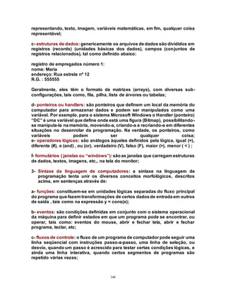 144
representando, texto, imagem, variáveis matemáticas, em fim, qualquer coisa
representável;
c- estruturas de dados: genericamente os arquivos de dados são divididos em
registros (records) (unidades básicas dos dados), campos (conjuntos de
registros relacionados), tal como definido abaixo:
registro de empregados número 1:
nome: Maria
endereço: Rua estrela nº 12
R.G. : 555555
Geralmente, eles têm o formato de matrizes (arrays), com diversas sub-
configurações, tais como, fila, pilha, lista de árvores ou tabelas;
d- ponteiros ou handlers: são ponteiros que definem um local da memória do
computador para armazenar dados e podem ser manipulados como uma
variável. Por exemplo, para o sistema Microsoft Windows o Handler (ponteiro)
“DC” é uma variável que define onde está uma figura (Bitmap), possibilitando-
se manipula-la na memória, movendo-a, criando-a e recriando-a em diferentes
situações no desenrolar da programação. Na verdade, os ponteiros, como
variáveis podem ser qualquer coisa;
e- operadores lógicos: são análogos àqueles definidos pela lógica, igual (=),
diferente (#), e (and) , ou (or), verdadeiro (V), falso (F), maior (>), menor ( < ) ;
f- formulários ( janelas ou “windows”): sãoas janelas que carregam estruturas
de dados, textos, imagens, etc., na tela do monitor;
3- Sintaxe da linguagem de computadores: a sintaxe na linguagem de
programação tenta unir os diversos conceitos morfológicos, descritos
acima, em sentenças através de:
a- funções: constituem-se em unidades lógicas separadas do fluxo principal
do programa que fazem transformações de certos dadosde entrada em outros
de saída , tais como na expressão y = cons(x);
b- eventos: são condições definidas em conjunto com o sistema operacional
da máquina para definir estados em que um programa pode se encontrar, ou
operar, tais como: eventos do mouse, abrir e fechar tela, abrir e fechar
programa, teclar, etc;
c- fluxos de controle: o fluxo de um programa de computador pode seguir uma
linha seqüencial com instruções passo-a-passo, uma linha de seleção, ou
desvio, quando um passo é acrescido para testar certas condições lógicas, e
ainda uma linha interativa, quando certos segmentos de programas são
repetido várias vezes;
 
