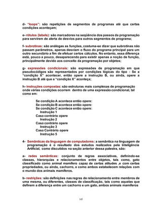 145
d- “loops”: são repetições de segmentos de programas até que certas
condições aconteçam;
e- rótulos (labels): são marcadores na seqüência dos passos da programação
para servirem de alerta de desvios para outros segmentos de programa;
f- subrotinas: são análogas as funções, costuma-se dizer que subrotinas não
passam parâmetros, apenas desviam o fluxo do programa principal para um
outro secundário a fim de efetuar certos cálculos. No entanto, essa diferença
está, pouco a pouco, desaparecendo para existir apenas a noção de função,
principalmente devido aos conceito da programação por objetos;
g- expressões condicionais: são expressões de programação em que
pseudocódigos são representados por condições lógicas do tipo : Se a
“condição X” acontecer, então opere a instrução B, ou ainda, opere a
instrução B até que a “condição X” aconteça;
h- instruções compostas: são estruturas mais complexas de programação
onde várias condições ocorrem dentro de uma expressão condicional, tal
como em:
Se condição A acontece então opere:
Se condição B acontece então opere:
Se condição C acontece então opere:
Instrução 1
Caso contrário opere
Instrução 2
Caso contrário opere
Instrução 3
Caso Contrário opere
Instrução 5
4- Semânticas da linguagem de computadores: a semântica na linguagem de
programação é o resultado dos estudos realizados pela Inteligência
Artificial, como discutidos na seção anterior dessa palestra, são:
a- redes semânticas: conjunto de regras associativas, definindo-se
classes, hierarquias e relacionamentos entre objetos, tais como, gato
classificado como animal mamífero capaz de certas atitudes ,e com certas
propriedades, ou ainda, cachorro, e como ambos estabelecem relações com
o mundo dos animais mamíferos.
b- restrições: são definições nas regras de relacionamento entre membros de
uma mesma, ou diferentes, classes de classificação, tais como aquelas que
definem a diferença entre um cachorro e um gato, ambos animais mamíferos
 