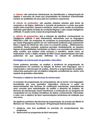 146
c- classes: são estruturas hierárquicas de classificação e categorização de
objetos e assuntos de modo que propriedades de membros subordinados
herdam as qualidades de seus pais (ou membros superiores);
d- cálculo de predicados: são aquelas relações estudas pela teoria de
conjuntos e da lógica, definindo o conceito de pertencer e conter que pode
existir entre conjuntos, classes e membros, assim como, avaliar as condições
definidas pela tabela-verdade de condições lógicas ( veja a seção inteligência
artificial). É usada como a base da programação lógica;
e- cálculo de proposições: tem a intenção de significar conhecimento na
inteligência artificial e está intimamente relacionado com as linguagens
PROLOG e LISP. As avaliações de condições ou proposições possibilitadas
por essas linguagens podem ser um instrumento poderoso para representar
fatos e regras de inferência, tais como no comando prolog : _REX(cachorro,
mamífero). Nesse exemplo, podemos perceber imediatamente as relações
lógicas de possibilidades (verdadeiro ou falso) e os conceitos de pertencer e
estar contido, que existem entre cachorro e mamífero, assim como, as
implicações como o objeto rotulado de REX. Essas representações são mais
poderosas do que aquelas definidas no cálculo de predicados.
Estratégias de estruturação da gramática cibernética
Como podemos perceber, ao analisar a tendência da programação de
computadores em caminhar na direção de formar uma linguagem, que a
organização e estruturação da análise, desenho e programação de projetos,
nessa área, passaram a ter um objetivo integrado, constituindo-se, assim, uma
espécie de gramática cibernética.
Princípios e objetivos das técnicas de estruturação
A evolução da programação de computadores até se tornar uma linguagem
formalizada por uma gramática cibernética, iniciou-se a partir do
desenvolvimento das técnicas de codificação estruturada, expandindo-se
esse conceito para metodologias de análise e desenho de projetos. As
técnicas de estruturação visam transformar a confecção de um programa de
computador em um modelo simultâneo de dados, conhecimento, informação
e valor com o objetivo de fazer representações semânticas da realidade que
nos cerca.
Os objetivos primários das técnicas de programação, de acordo com Martin &
McClure em “Structures Tecniques” (Programação Estruturada) são:
1- atingir-se uma boa qualidade na previsão do comportamento dos
programas;
2- desenvolver-se programas de fácil manuseio;
 