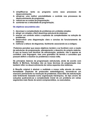 147
3- simplificar-se tanto os programs como seus processos de
desenvolvimento;
4- atingir-se uma melhor previsibilidade e controle nos processos de
desenvolvimento de programas;
5- reduzir-se os custos da programação;
6- aumentar-se a velocidade de programação;
Os objetivos secundários são:
1- decompor a complexidade de problemas em unidades simples;
2- atingir um simples e fácil desenhop estrutural de sistemas;
3- exercer um controle sobre a explosão de complexidades na solução de
problemas;
4- desenvolver uma diagramação clara e concisa do funcionamento de
sistemas;
5- melhorar a leitura de diagramas, facilmente associando-os a códigos;
Podemos perceber que esses objetivos tendem a se fundirem com a noção
de estruturas de programação, planejamento e desenho do próprio sistema.
O que se busca com técnicas de estruturação, portanto, não é apenas se
constituir uma linguagem, mas uma gramática de termos e conceitos que
possam definir e resolver os problemas à nossa volta.
Os princípios básicos da programação estruturada, ainda de acordo com
Martin & McClure, formaliza não as boas técnicas de programação mas
também influí no desenvolvimento de vários aspectos dos sistemas.
A filosofia original é abstrair a realidade a nossa volta através de certas
formalidade (espécies de protocolos metodológicos), tornando-se um
exercício permanente na resolução de problemas. Esse idéia de estruturação
está fortemente baseada numa organização hierárquica, do tipo arvore de
soluções quebrando-se a complexidade inicial de um problema em várias
segmentos mais fáceis de serem compreendidos, ou executados.
 