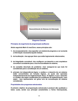 148
Diagrama Cascata
Princípios da engenharia de programação (software)
Ainda seguindo Marin & macClure, esses princípios são:
1- do encapsulamento: visa capacitar um módulo de programa a ver somente
a informação necessária àquele módulo;
2- da localização: visa agrupar itens que estão logicamente relacionados;
3- da integridade conceitual: visa configurar um desenho e uma arquitetura
conceitual consistente para a boa funcionalidade do sistema;
4- da completa descrição do problema: visar assegurar-se que tudo foi
considerado para a constituição de um sistema;
5- princípio da independência lógica: a análise e o desenho de um sistema
estão concentrados em funções lógicas, as quais são operadas
independentemente da implementação física. O objetivo é que o desenho
e a análise não sejam modificadas por problemas de implementação, caso
sejam , isso representaria um grave erro de conceituação do sistema
considerado.
Propriedades dos programas estruturados
O primeiro objetivo da programação estruturada é produzir alta qualidade a
baixo custo, sendo sua principal característica a forma hierarquizada,
 