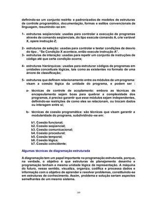 149
definindo-se um conjunto restrito e padronizados de modelos de estruturas
de controle programático, documentação, formas e estilos convencionais de
linguagem, resumindo–se em:
1- estruturas seqüenciais: usadas para controlar a execução de programas
através de comando seqüenciais, do tipo execute comando A, crie variável
X, opere instrução Z;
2- estruturas de seleção: usadas para controlar e testar condições de desvio
do tipo , “Se Condição X acontece, então execute instrução A”.
3- estruturas de interação: usadas para repetir um conjunto de instruções de
código até que certa condição ocorra;
4- estruturas hierárquicas: usadas para estruturar códigos de programas em
unidades conceituais lógicas, tais como as existentes no formato de uma
árvore de classificação;
5- estruturas que definem relacionamento entre os módulos de um programa:
visam a coesão lógica da unidade do programa, e podem ser :
a- técnicas de controle de acoplamento: embora as técnicas de
encapsulamento sejam boas para quebrar a complexidade dos
programas, é preciso garantir que esse módulos sejam independentes,
definindo-se restrições de como eles se relacionam, ou trocam dados
ou interagem entre si;
b- técnicas de coesão programática: são técnicas que visam garantir a
modularidade do programa, subdividindo–se em:
b1. Coesão funcional;
b2. Coesão seqüencial;
b3. Coesão comunicacional;
b4. Coesão procedural;
b5. Coesão temporal;
b6. Coesão lógica;
b7. Coesão coincidente;
Algumas técnicas de diagramação estruturada
A diagramação tem um papel importante na programação estruturada, porque,
na verdade, o objetivo é que estruturas de planejamento desenho e
programação tenham a mesma unidade lógica de representação. A máquina
do futuro, nesse sentido, visualiza, organiza, codifica e processa dados e
informação com o objetivo de aprender e resolver problemas, constituindo-se
em estruturas de conhecimento. Assim, problema e solução seriam aspectos
semelhantes de um mesmo sistema.
 