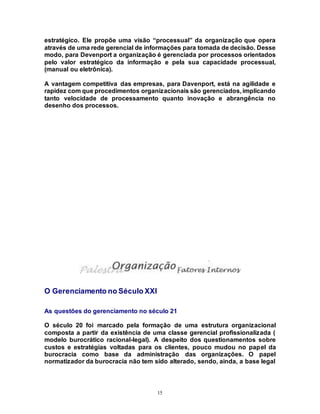 15
estratégico. Ele propõe uma visão “processual” da organização que opera
através de uma rede gerencial de informações para tomada de decisão. Desse
modo, para Devenport a organização é gerenciada por processos orientados
pelo valor estratégico da informação e pela sua capacidade processual,
(manual ou eletrônica).
A vantagem competitiva das empresas, para Davenport, está na agilidade e
rapidez com que procedimentos organizacionais são gerenciados, implicando
tanto velocidade de processamento quanto inovação e abrangência no
desenho dos processos.
O Gerenciamento no Século XXI
As questões do gerenciamento no século 21
O século 20 foi marcado pela formação de uma estrutura organizacional
composta a partir da existência de uma classe gerencial profissionalizada (
modelo burocrático racional-legal). A despeito dos questionamentos sobre
custos e estratégias voltadas para os clientes, pouco mudou no papel da
burocracia como base da administração das organizações. O papel
normatizador da burocracia não tem sido alterado, sendo, ainda, a base legal
 