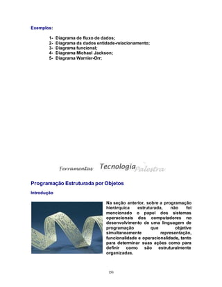 150
Exemplos:
1- Diagrama de fluxo de dados;
2- Diagrama da dados entidade-relacionamento;
3- Diagrama funcional;
4- Diagrama Michael Jackson;
5- Diagrama Warnier-Orr;
Programação Estruturada por Objetos
Introdução
Na seção anterior, sobre a programação
hierárquica estruturada, não foi
mencionado o papel dos sistemas
operacionais dos computadores no
desenvolvimento de uma linguagem de
programação que objetive
simultaneamente representação,
funcionalidade e operacionalidade, tanto
para determinar suas ações como para
definir como são estruturalmente
organizadas.
 
