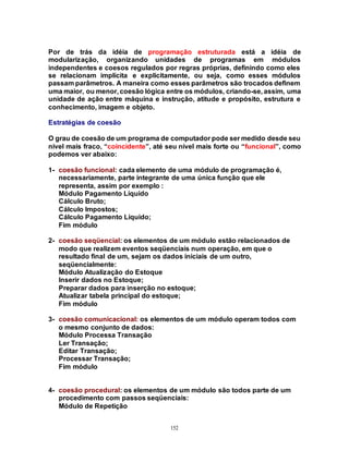 152
Por de trás da idéia de programação estruturada está a idéia de
modularização, organizando unidades de programas em módulos
independentes e coesos regulados por regras próprias, definindo como eles
se relacionam implícita e explicitamente, ou seja, como esses módulos
passam parâmetros. A maneira como esses parâmetros são trocados definem
uma maior, ou menor, coesão lógica entre os módulos, criando-se, assim, uma
unidade de ação entre máquina e instrução, atitude e propósito, estrutura e
conhecimento, imagem e objeto.
Estratégias de coesão
O grau de coesão de um programa de computador pode ser medido desde seu
nível mais fraco, “coincidente”, até seu nível mais forte ou “funcional”, como
podemos ver abaixo:
1- coesão funcional: cada elemento de uma módulo de programação é,
necessariamente, parte integrante de uma única função que ele
representa, assim por exemplo :
Módulo Pagamento Líquido
Cálculo Bruto;
Cálculo Impostos;
Cálculo Pagamento Líquido;
Fim módulo
2- coesão seqüencial: os elementos de um módulo estão relacionados de
modo que realizem eventos seqüenciais num operação, em que o
resultado final de um, sejam os dados iniciais de um outro,
seqüencialmente:
Módulo Atualização do Estoque
Inserir dados no Estoque;
Preparar dados para inserção no estoque;
Atualizar tabela principal do estoque;
Fim módulo
3- coesão comunicacional: os elementos de um módulo operam todos com
o mesmo conjunto de dados:
Módulo Processa Transação
Ler Transação;
Editar Transação;
Processar Transação;
Fim módulo
4- coesão procedural: os elementos de um módulo são todos parte de um
procedimento com passos seqüenciais:
Módulo de Repetição
 