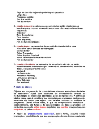 153
Faça até que não haja mais pedidos para processar
Ler pedido;
Processar pedido;
Fim dos pedidos
Fim do módulo
5- coesão temporal: os elementos de um módulo estão relacionados a
eventos que ocorreram num certo tempo ,mas não necessariamente em
seqüência:
Inicializar
Zerar Contadores;
Zerar tabelas;
Abrir arquivos;
Fim módulo inicialização
6- coesão lógica: os elementos de um módulo são orientados para
realizarem certas classes de operações:
Módulo Editar
Editar Transação;
Editar Arquivo Principal;
Editar Terminal de Dados de Entrada:
Fim módulo editar
7- coesão coincidente: os elementos de um módulo não são, ou estão,
essencialmente relacionados por uma função, procedimento, estrutura de
dados, ou qualquer outra coisa:
Módulo Z
Ler Transação;
Processar Pedidos;
Ler Arquivo principal;
Zerar Tabelas;
Fim módulo Z
A noção de objetos
Objetos, em programação de computadores, são uma evolução na tentativa
de associar-se ações com estruturas de conhecimento através da
modularização de instruções codificadas pelos computadores. A estratégia
básica, nesse caso, é considerar que computadoresprocessam, basicamente,
estruturas de dados quer sejam como tabelas, matrizes ou códigos de
programas. Dentro dessa visão, o que os computadores manipulam ,
essencialmente, são funções de transformações de dados agrupados em
conjuntos, operando ações lógicas reguladas por eventos provocados pelas
máquinas, ou pelos usuários.
A noção de processamento seqüencial, dessa forma, assume outras
proporções, possibilitando que sua composição de uma forma estruturada
 