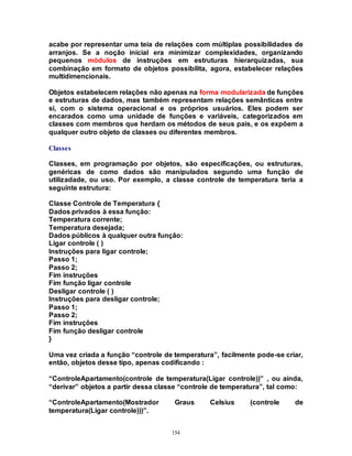 154
acabe por representar uma teia de relações com múltiplas possibilidades de
arranjos. Se a noção inicial era minimizar complexidades, organizando
pequenos módulos de instruções em estruturas hierarquizadas, sua
combinação em formato de objetos possibilita, agora, estabelecer relações
multidimencionais.
Objetos estabelecem relações não apenas na forma modularizada de funções
e estruturas de dados, mas também representam relações semânticas entre
si, com o sistema operacional e os próprios usuários. Eles podem ser
encarados como uma unidade de funções e variáveis, categorizados em
classes com membros que herdam os métodos de seus pais, e os expõem a
qualquer outro objeto de classes ou diferentes membros.
Classes
Classes, em programação por objetos, são especificações, ou estruturas,
genéricas de como dados são manipulados segundo uma função de
utilizadade, ou uso. Por exemplo, a classe controle de temperatura teria a
seguinte estrutura:
Classe Controle de Temperatura {
Dados privados à essa função:
Temperatura corrente;
Temperatura desejada;
Dados públicos à qualquer outra função:
Ligar controle ( )
Instruções para ligar controle;
Passo 1;
Passo 2;
Fim instruções
Fim função ligar controle
Desligar controle ( )
Instruções para desligar controle;
Passo 1;
Passo 2;
Fim instruções
Fim função desligar controle
}
Uma vez criada a função “controle de temperatura”, facilmente pode-se criar,
então, objetos desse tipo, apenas codificando :
“ControleApartamento(controle de temperatura(Ligar controle))” , ou ainda,
“derivar” objetos a partir dessa classe “controle de temperatura”, tal como:
“ControleApartamento(Mostrador Graus Celsius (controle de
temperatura(Ligar controle)))”.
 