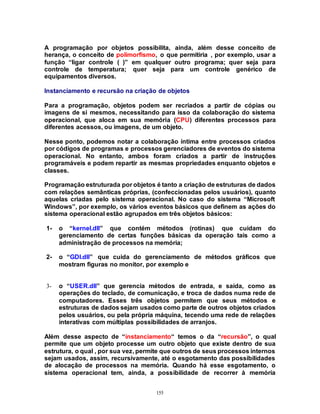 155
A programação por objetos possibilita, ainda, além desse conceito de
herança, o conceito de polimorfismo, o que permitiria , por exemplo, usar a
função “ligar controle ( )” em qualquer outro programa; quer seja para
controle de temperatura; quer seja para um controle genérico de
equipamentos diversos.
Instanciamento e recursão na criação de objetos
Para a programação, objetos podem ser recriados a partir de cópias ou
imagens de si mesmos, necessitando para isso da colaboração do sistema
operacional, que aloca em sua memória (CPU) diferentes processos para
diferentes acessos, ou imagens, de um objeto.
Nesse ponto, podemos notar a colaboração íntima entre processos criados
por códigos de programas e processos gerenciadores de eventos do sistema
operacional. No entanto, ambos foram criados a partir de instruções
programáveis e podem repartir as mesmas propriedades enquanto objetos e
classes.
Programação estruturada por objetos é tanto a criação de estruturas de dados
com relações semânticas próprias, (confeccionadas pelos usuários), quanto
aquelas criadas pelo sistema operacional. No caso do sistema “Microsoft
Windows”, por exemplo, os vários eventos básicos que definem as ações do
sistema operacional estão agrupados em três objetos básicos:
1- o “kernel.dll” que contém métodos (rotinas) que cuidam do
gerenciamento de certas funções básicas da operação tais como a
administração de processos na memória;
2- o “GDI.dll” que cuida do gerenciamento de métodos gráficos que
mostram figuras no monitor, por exemplo e
3- o “USER.dll” que gerencia métodos de entrada, e saída, como as
operações do teclado, de comunicação, e troca de dados numa rede de
computadores. Esses três objetos permitem que seus métodos e
estruturas de dados sejam usados como parte de outros objetos criados
pelos usuários, ou pela própria máquina, tecendo uma rede de relações
interativas com múltiplas possibilidades de arranjos.
Além desse aspecto de “instanciamento“ temos o da “recursão”, o qual
permite que um objeto processe um outro objeto que existe dentro de sua
estrutura, o qual , por sua vez, permite que outros de seus processos internos
sejam usados, assim, recursivamente, até o esgotamento das possibilidades
de alocação de processos na memória. Quando há esse esgotamento, o
sistema operacional tem, ainda, a possibilidade de recorrer à memória
 