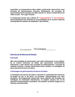 156
expandida, ou armazenada no disco rígido, continuando, dessa foram, esse
processo de instanciamento recursivo infinitamente. Os conceitos de
recursividade foram lançados por Allen Newell J.C. Shaw e Herbet Simon em
1956 no texto “The Logic Theorist”.
A combinação desses dois critérios de “instanciamento” e “recursividade”
são fundamentais para entender-se as possibilidade de se criarem máquinas
autoreguladoras capazes de adaptação e aprendizado.
Estruturas de Bancosde Dados
Introdução
Além das estratégia de estruturação, quer sejam hierárquicas ou por objetos,
de se criarem estruturas de dados que representem conhecimento,
informação e valor através dos conceitos de instanciamento e recursão de
métodos, funções e classes estruturadas temos, também, as estratégias de
gerenciamento de banco de dados.
A abordagem do gerenciamento de bancos de dados
A abordagem dos bancos de dados é centrada na capacidade das estruturas
de dados, em per si, de terem, ou formarem, representações com valor
semântico. Na programação estruturada, essas relações são formadas por
estratégias de modulação (hierárquica), ou objetos capazes não só de
operarem transformações semânticas, mas também recriarem imagens de si
mesmos recursivamente.
 
