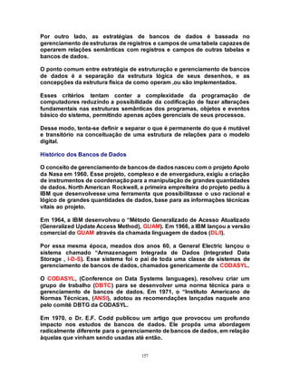 157
Por outro lado, as estratégias de bancos de dados é baseada no
gerenciamento de estruturas de registros e campos de uma tabela capazesde
operarem relações semânticas com registros e campos de outras tabelas e
bancos de dados.
O ponto comum entre estratégia de estruturação e gerenciamento de bancos
de dados é a separação da estrutura lógica de seus desenhos, e as
concepções da estrutura física de como operam ,ou são implementados.
Esses critérios tentam conter a complexidade da programação de
computadores reduzindo a possibilidade da codificação de fazer alterações
fundamentais nas estruturas semânticas dos programas, objetos e eventos
básico do sistema, permitindo apenas ações gerenciais de seus processos.
Desse modo, tenta-se definir e separar o que é permanente do que é mutável
e transitório na conceituação de uma estrutura de relações para o modelo
digital.
Histórico dos Bancos de Dados
O conceito de gerenciamento de bancos de dadosnasceu com o projeto Apolo
da Nasa em 1960. Esse projeto, complexo e de envergadura, exigiu a criação
de instrumentos de coordenaçãopara a manipulação de grandes quantidades
de dados. North American Rockwell, a primeira empreiteira do projeto pediu à
IBM que desenvolvesse uma ferramenta que possibilitasse o uso racional e
lógico de grandes quantidades de dados, base para as informações técnicas
vitais ao projeto.
Em 1964, a IBM desenvolveu o “Método Generalizado de Acesso Atualizado
(Generalized Update Access Method), GUAM). Em 1966, a IBM lançou a versão
comercial do GUAM através da chamada linguagem de dados (DL/I).
Por essa mesma época, meados dos anos 60, a General Electric lançou o
sistema chamado “Armazenagem Integrada de Dados (Integrated Data
Storage , I-D-S). Esse sistema foi o pai de toda uma classe de sistemas de
gerenciamento de bancos de dados, chamados genericamente de CODASYL.
O CODASYL, (Conference on Data Systems languages), resolveu criar um
grupo de trabalho (DBTC) para se desenvolver uma norma técnica para o
gerenciamento de bancos de dados. Em 1971, o “Instituto Americano de
Normas Técnicas, (ANSI), adotou as recomendações lançadas naquele ano
pelo comitê DBTG da CODASYL.
Em 1970, o Dr. E.F. Codd publicou um artigo que provocou um profundo
impacto nos estudos de bancos de dados. Ele propôs uma abordagem
radicalmente diferente para o gerenciamento de bancos de dados, em relação
àquelas que vinham sendo usadas até então.
 
