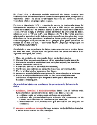 158
Dr. Codd criou o chamado modelo relacional de dados, usando uma
combinação de teoria dos conjunto com cálculo de predicados, do tipo que já
discutimos antes, os quais estabelecem relações de pertencer, conter,
verdadeiro e falso, em proposições lógicas.
Por toda a década de 1970, o conceito de bancos de dados relacionais foi
intensamente estudado e debatido, até que a IBM lançou um protótipo
chamado “Sistema R”. No entanto, apenas a partir do início da década de 80
é que a Oracle lançou a primeira versão comercial de um banco de dados
relacional com o “Oracle 2.0”. nas décadas de 70 e 80, vários produtos
relacionados à administração de bancos de dados foram lançados, tais como,
dicionários de dados, geradores de relatórios, interrogadores (queries), assim
como linguagens não procedurais de 4ª geração para gerar aplicativos de
bancos de dados (ou SQL – Structured Query Language- “Linguagem de
Perguntas Estruturadas”).
Concluindo, o uso organizado de dados, que começou com o projeto Apolo
da Nasa em 1960, propõe que um gerenciador de banco de dados trará
algumas vantagens, tais como:
1- Obter-se o máximo de informação de um conjunto de dados;
2- Compartilhar o uso dos dados com vários usuários simultaneamente;
3- Intermediar conflitos existentes entre múltiplas requisições de dados;
4- Definir normas de utilização;
5- Controlar a existência de dados redundantes;
6- Controlar a consistência do conjunto de dados a ser manipulado;
7- Prover a integridade e segurança dos dados;
8- Aumentar a produtividade na programação e manutenção de sistemas;
9- Prover a independência dos dados, ou seja, os dados podem ser
alterados e manipulados por programas sem que as estruturas dos
bancos se modifiquem.
Características básicas de um sistema de gerenciamento de bancos de
dados
1- Entidades, Atributos e Relacionamentos: esses são os termos mais
fundamentais no gerenciamento de bancos de dados, ou seja:
a- entidade: pode ser uma pessoa, um lugar, ou um objeto;
b- atributos: são propriedades de uma entidade, tais como nome, cor do
cabelo, local diferentes de nascimento, por exemplo;
c- relacionamento: são propriedades que relacionam um conjunto de
entidades;
2- Arquivos, registros e campos: formam o menor conjunto lógico de dados
a serem armazenados em bits, ou sejam:
 