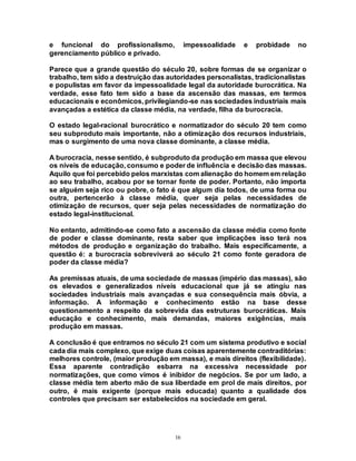 16
e funcional do profissionalismo, impessoalidade e probidade no
gerenciamento público e privado.
Parece que a grande questão do século 20, sobre formas de se organizar o
trabalho, tem sido a destruição das autoridades personalistas, tradicionalistas
e populistas em favor da impessoalidade legal da autoridade burocrática. Na
verdade, esse fato tem sido a base da ascensão das massas, em termos
educacionais e econômicos, privilegiando-se nas sociedades industriais mais
avançadas a estética da classe média, na verdade, filha da burocracia.
O estado legal-racional burocrático e normatizador do século 20 tem como
seu subproduto mais importante, não a otimização dos recursos industriais,
mas o surgimento de uma nova classe dominante, a classe média.
A burocracia, nesse sentido, é subproduto da produção em massa que elevou
os níveis de educação, consumo e poder de influência e decisão das massas.
Aquilo que foi percebido pelos marxistas com alienação do homem em relação
ao seu trabalho, acabou por se tornar fonte de poder. Portanto, não importa
se alguém seja rico ou pobre, o fato é que algum dia todos, de uma forma ou
outra, pertencerão à classe média, quer seja pelas necessidades de
otimização de recursos, quer seja pelas necessidades de normatização do
estado legal-institucional.
No entanto, admitindo-se como fato a ascensão da classe média como fonte
de poder e classe dominante, resta saber que implicações isso terá nos
métodos de produção e organização do trabalho. Mais especificamente, a
questão é: a burocracia sobreviverá ao século 21 como fonte geradora de
poder da classe média?
As premissas atuais, de uma sociedade de massas (império das massas), são
os elevados e generalizados níveis educacional que já se atingiu nas
sociedades industriais mais avançadas e sua consequência mais óbvia, a
informação. A informação e conhecimento estão na base desse
questionamento a respeito da sobrevida das estruturas burocráticas. Mais
educação e conhecimento, mais demandas, maiores exigências, mais
produção em massas.
A conclusão é que entramos no século 21 com um sistema produtivo e social
cada dia mais complexo, que exige duas coisas aparentemente contraditórias:
melhores controle, (maior produção em massa), e mais direitos (flexibilidade).
Essa aparente contradição esbarra na excessiva necessidade por
normatizações, que como vimos é inibidor de negócios. Se por um lado, a
classe média tem aberto mão de sua liberdade em prol de mais direitos, por
outro, é mais exigente (porque mais educada) quanto a qualidade dos
controles que precisam ser estabelecidos na sociedade em geral.
 